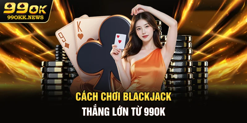 Cách chơi Blackjack thắng lớn từ 99OK